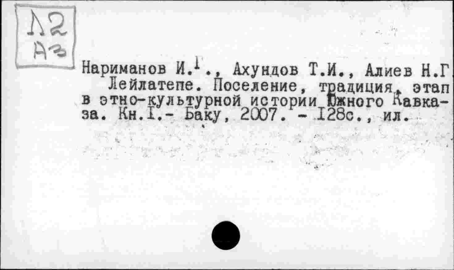 ﻿Нариманов И.1., Ахундов Т.И., Алиев Н.Г Лейлатепе. Поселение, традиция. этап в этио-культурной истории Южного Кавказа. Кн.1.- Баку, 2007. - 128с., ил. *